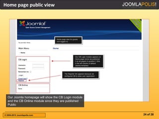 Home page public view




  Our Joomla homepage will show the CB Login module
  and the CB Online module since they are published
  Public


© 2004-2012 Joomlapolis.com                           24 of 28
 