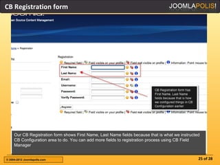 CB Registration form




     Our CB Registration form shows First Name, Last Name fields because that is what we instructed
     CB Configuration area to do. You can add more fields to registration process using CB Field
     Manager


© 2004-2012 Joomlapolis.com                                                                       25 of 28
 