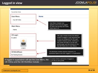 Logged in view




  A logged in superadmin will see the User Menu, the
  CB Online and the CB Workflow module.



© 2004-2012 Joomlapolis.com                            26 of 28
 