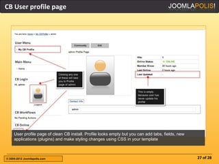 CB User profile page




     User profile page of clean CB install. Profile looks empty but you can add tabs, fields, new
     applications (plugins) and make styling changes using CSS in your template



© 2004-2012 Joomlapolis.com                                                                         27 of 28
 