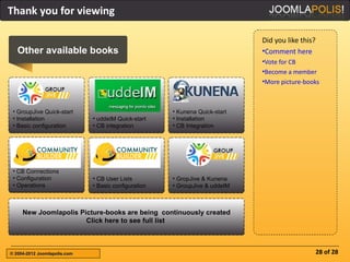 Thank you for viewing

                                                                             Did you like this?
   Other available books                                                     •Comment here
                                                                             •Vote for CB
                                                                             •Become a member
                                                                             •More picture-books



 • GroupJive Quick-start                              • Kunena Quick-start
 • Installation               • uddeIM Quick-start    • Installation
 • Basic configuration        • CB integration        • CB Integration




 • CB Connections
 • Configuration              • CB User Lists         • GropJive & Kunena
 • Operations                 • Basic configuration   • GroupJive & uddeIM



     New Joomlapolis Picture-books are being continuously created
                       Click here to see full list



© 2004-2012 Joomlapolis.com                                                                       28 of 28
 