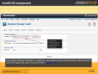 Install CB component




     Use Joomla Extension Manager to install com_comprofiler.zip (the CB component) Make sure that
     your PHP upload_file_size is more than 2M  Read Tutorial



© 2004-2012 Joomlapolis.com                                                                     6 of 28
 