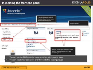 Inspecting the frontend panel




     •    You can use the CB GroupJive menu to get to main frontend panel
     •    You can create new categories or drill down to find existing groups



© 2004-2012 Joomlapolis.com                                                     10 of 16
 