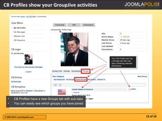 CB Profiles show your GroupJive activities




  •     CB Profiles have a new Groups tab with sub-tabs
  •     You can easily see which groups you have joined



© 2004-2012 Joomlapolis.com                               12 of 16
 