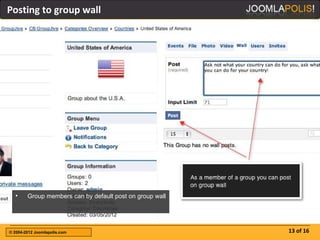 Posting to group wall




  •     Group members can by default post on group wall




© 2004-2012 Joomlapolis.com                               13 of 16
 
