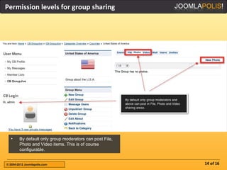 Permission levels for group sharing




  •     By default only group moderators can post File,
        Photo and Video items. This is of course
        configurable.


© 2004-2012 Joomlapolis.com                               14 of 16
 