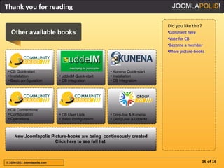 Thank you for reading

                                                                             Did you like this?
   Other available books                                                     •Comment here
                                                                             •Vote for CB
                                                                             •Become a member
                                                                             •More picture-books



 • CB Quick-start                                     • Kunena Quick-start
 • Installation               • uddeIM Quick-start    • Installation
 • Basic configuration        • CB integration        • CB Integration




 • CB Connections
 • Configuration              • CB User Lists         • GropJive & Kunena
 • Operations                 • Basic configuration   • GroupJive & uddeIM



     New Joomlapolis Picture-books are being continuously created
                       Click here to see full list



© 2004-2012 Joomlapolis.com                                                                       16 of 16
 