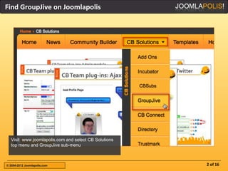 Find GroupJive on Joomlapolis




  Visit www.joomlapolis.com and select CB Solutions
  top menu and GroupJive sub-menu



© 2004-2012 Joomlapolis.com                           2 of 16
 