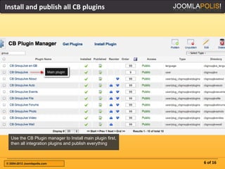 Install and publish all CB plugins




  Use the CB Plugin manager to Install main plugin first,
  then all integration plugins and publish everything



© 2004-2012 Joomlapolis.com                                 6 of 16
 