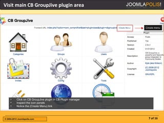 Visit main CB GroupJive plugin area




     •    Click on CB GroupJive plugin in CB Plugin manager
     •    Inspect the icon panels
     •    Notice the (Create Menu) link



© 2004-2012 Joomlapolis.com                                   7 of 16
 