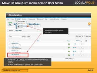 Move CB GroupJive menu item to User Menu




  •     Find the CB GroupJive menu item in GroupJive
        menu
  •     Edit it and make its parent the User Menu


© 2004-2012 Joomlapolis.com                            9 of 16
 