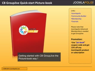 CB GroupJive Quick-start Picture-book

                                                                 Links:
                                                                 •Joomlapolis
                                                                 •Community Builder
                                                                 •Membership
                                                                 •Tutorials

                                                                 Please note that
                                                                 Joomlapolis Advanced
                                                                 Membership is needed
                                                                 to get GroupJive


                                                                 Promotion:
                                                                 •Use “pic-book”
                                                                 coupon code and get
                                                                 15% off any
                                                                 Joomlapolis product
                                                                 or subscription
                         Getting started with CB GroupJive the
                         Picture-book way !



© 2004-2012 Joomlapolis.com
 
