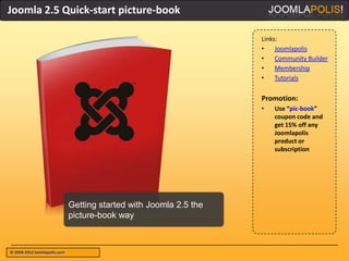 Joomla 2.5 Quick-start picture-book

                                                                    Links:
                                                                    •    Joomlapolis
                                                                    •    Community Builder
                                                                    •    Membership
                                                                    •    Tutorials


                                                                    Promotion:
                                                                    •   Use “pic-book”
                                                                        coupon code and
                                                                        get 15% off any
                                                                        Joomlapolis
                                                                        product or
                                                                        subscription




                              Getting started with Joomla 2.5 the
                              picture-book way



© 2004-2012 Joomlapolis.com
 