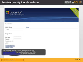 Frontend empty Joomla website




Visit frontend empty Joomla website using: URL
http://localhost/J251 for local installation and URL
http://www.mydomain.com for remote installation



© 2004-2012 Joomlapolis.com                            13 of 16
 