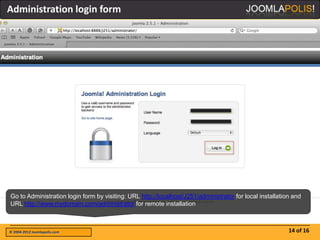 Administration login form




Go to Administration login form by visiting: URL http://localhost/J251/administrator for local installation and
URL http://www.mydomain.com/administrator for remote installation



© 2004-2012 Joomlapolis.com                                                                               14 of 16
 