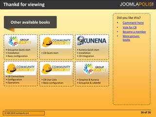 Thankd for viewing

                                                                             Did you like this?
      Other available books                                                  • Comment here
                                                                             •   Vote for CB
                                                                             •   Become a member
                                                                             •   More picture-
                                                                                 books


 • GroupJive Quick-start                              • Kunena Quick-start
 • Installation               • CB Quick-start        • Installation
 • Basic configuration                                • CB Integration




 • CB Connections
 • Configuration              • CB User Lists         • GropJive & Kunena
 • Operations                 • Basic configuration   • GroupJive & uddeIM




© 2004-2012 Joomlapolis.com                                                                 16 of 16
 