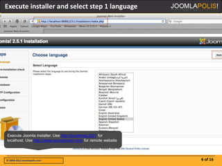 Execute installer and select step 1 language




Execute Joomla installer. Use http://localhost/J251 for
localhost. Use http://www.yourdomain.com for remote website



© 2004-2012 Joomlapolis.com                                   6 of 16
 