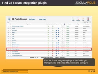 Find CB Forum Integration plugin




                              Find the Forum Integration plugin in the CB Plugin
                              Manager area and select it to publish and configure.



© 2004-2012 Joomlapolis.com                                                          11 of 16
 