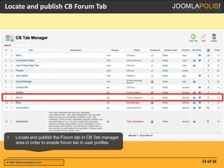 Locate and publish CB Forum Tab




•      Locate and publish the Forum tab in CB Tab manager
       area in order to enable forum tab in user profiles



© 2004-2012 Joomlapolis.com                                 13 of 16
 