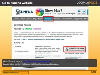 Go to Kunena website




Go to Kunena page at http://www.kunena.org/download
Locate latest version that is compatible with your Joomla version



© 2004-2012 Joomlapolis.com                                         2 of 16
 