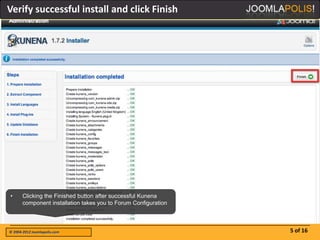 Verify successful install and click Finish




•      Clicking the Finished button after successful Kunena
       component installation takes you to Forum Configuration



© 2004-2012 Joomlapolis.com                                      5 of 16
 