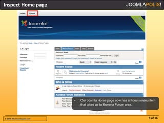 Inspect Home page




                              •   Our Joomla Home page now has a Forum menu item
                                  that takes us to Kunena Forum area.



© 2004-2012 Joomlapolis.com                                                9 of 16
 