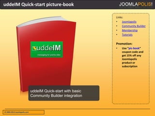 uddeIM Quick-start picture-book

                                                              Links:
                                                              •    Joomlapolis
                                                              •    Community Builder
                                                              •    Membership
                                                              •    Tutorials


                                                              Promotion:
                                                              •   Use “pic-book”
                                                                  coupon code and
                                                                  get 15% off any
                                                                  Joomlapolis
                                                                  product or
                                                                  subscription




                              uddeIM Quick-start with basic
                              Community Builder integration



© 2004-2012 Joomlapolis.com
 