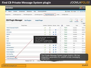 Find CB Private Message System plugin




                              The Private Message System plugin (built-in CB) has
                              integration parameters for uddeIM private messaging
                              component.



© 2004-2012 Joomlapolis.com                                                         11 of 17
 