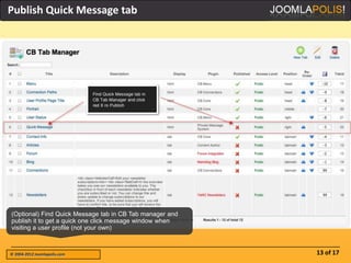 Publish Quick Message tab




(Optional) Find Quick Message tab in CB Tab manager and
publish it to get a quick one click message window when
visiting a user profile (not your own)



© 2004-2012 Joomlapolis.com                               13 of 17
 