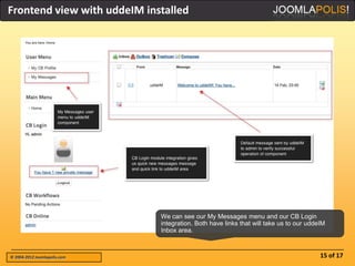 Frontend view with uddeIM installed




                              We can see our My Messages menu and our CB Login
                              integration. Both have links that will take us to our uddeIM
                              Inbox area.



© 2004-2012 Joomlapolis.com                                                             15 of 17
 
