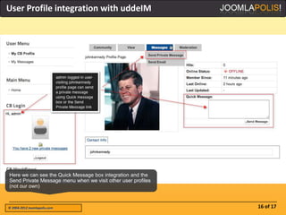 User Profile integration with uddeIM




Here we can see the Quick Message box integration and the
Send Private Message menu when we visit other user profiles
(not our own)



© 2004-2012 Joomlapolis.com                                   16 of 17
 