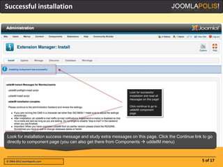 Successful installation




Look for installation success message and study extra messages on this page. Click the Continue link to go
directly to component page (you can also get there from Components  uddeIM menu)



© 2004-2012 Joomlapolis.com                                                                         5 of 17
 