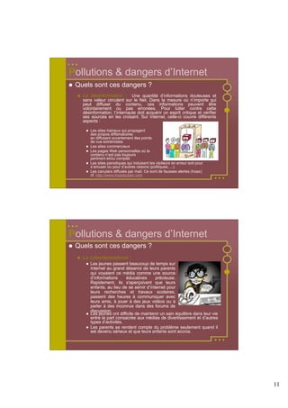 Pollutions & dangers d’Internet
 Quels sont ces dangers ?
   La désinformation : Une quantité d’informations douteuses et
   sans valeur circulent sur le Net. Dans la mesure où n’importe qui
   peut diffuser du contenu, ces informations peuvent être
   volontairement ou pas erronées. Pour lutter contre cette
   désinformation, l’internaute doit acquérir un esprit critique et vérifier
   ses sources en les croisant. Sur Internet, celle-ci couvre différents
   aspects :

       Les sites haineux qui propagent
       des propos diffamatoires
       en diffusant ouvertement des points
       de vue extrémistes
       Les sites commerciaux
       Les pages Web personnelles où le
       contenu n’est pas toujours
       pertinent et/ou complet
       Les sites parodiques qui induisent les visiteurs en erreur soit pour
       s’amuser ou pour d’autres raisons (politiques, ...)
       Les canulars diffusés par mail. Ce sont de fausses alertes (hoax)
       cf. http://www.hoaxbuster.com




Pollutions & dangers d’Internet
 Quels sont ces dangers ?
   La cyberdépendance :
       Les jeunes passent beaucoup de temps sur
       Internet au grand désarroi de leurs parents
       qui voyaient ce média comme une source
       d’informations     éducatives      précieuse.
       Rapidement, ils s'aperçoivent que leurs
       enfants, au lieu de se servir d’Internet pour
       leurs recherches et travaux scolaires,
       passent des heures à communiquer avec
       leurs amis, à jouer à des jeux vidéos ou à
       parler à des inconnus dans des forums de
       discussion.
       Les jeunes ont difficile de maintenir un sain équilibre dans leur vie
       entre la part consacrée aux médias de divertissement et d’autres
       types d’activités.
       Les parents se rendent compte du problème seulement quand il
       est devenu sérieux et que leurs enfants sont accros.




                                                                               11
 