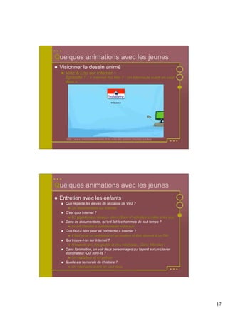 Quelques animations avec les jeunes
 Visionner le dessin animé
   Vinz & Lou sur Internet :
   Episode 1 : « Internet Koi Kès ? : Un internaute averti en vaut
   deux ».




    http://www.internetsanscrainte.fr/le-coin-des-juniors/internet-koi-kes




Quelques animations avec les jeunes
 Entretien avec les enfants
   Que regarde les élèves de la classe de Vinz ?
       Un documentaire sur Internet
   C’est quoi Internet ?
       Un gigantesque réseau - des millions d’ordinateurs reliés entre eux
   Dans ce documentaire, qu’ont fait les hommes de tout temps ?
       Ils ont cherché à communiquer entre eux
   Que faut-il faire pour se connecter à Internet ?
       Il faut avoir un ordinateur et un modem et être abonné à un FAI
   Qui trouve-t-on sur Internet ?
       N’importe qui, des gentils et des méchants... Donc Attention !
   Dans l’animation, on voit deux personnages qui tapent sur un clavier
   d’ordinateur. Qui sont-ils ?
       Un malfaiteur et un policier
   Quelle est la morale de l’histoire ?
       Un internaute averti en vaut deux




                                                                             17
 