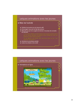 Quelques animations avec les jeunes
 Bilan de l’activité

   Féliciter les jeunes qui ont réussi le défi
   Encourager ceux qui ont fait des erreurs
   Résumé ce que l’on a appris et donner à nouveau les conseils
   de sécurité :
       « Il y a des millions d’internautes et je ne peux jamais savoir
       qui se cache derrière un pseudo alors lorsque je vais sur
       Internet, je dois rester prudent.
       Tu as appris à te méfier des inconnus dans la rue... Sur
       Internet c’est pareil !»
   Introduire la prochaine activité
   Inciter les enfants à lire la BD




Quelques animations avec les jeunes
 Animations en ligne
   « Through the Wild Web Woods »




         http://www.wildwebwoods.org/popup.php?lang=fr




                                                                         21
 