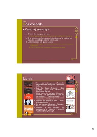 Nos conseils
 Quand tu joues en ligne
   Choisis des jeux pour ton âge.
      Ceux des grands frères et sœurs ne sont pas forcément pour toi
   Si tu sais communiquer avec d’autres joueurs via les jeux en
   ligne, les conseils précédents valent aussi !
   Le temps passe vite quand on joue :
      Apprends à le gérer pour pouvoir aussi faire les autres choses qui
      t'intéressent
      Si tu n'y arrives pas, demande à tes parents de t'aider.




Livres
               Innocence en danger.com : Internet :
               le paradis des pédophiles / Homayra
               Sellier
               Les dix plaies d'Internet : Les
               dangers d'un outil fabuleux /
               Dominique Maniez
               Livre blanc : les dangers d’Internet :
               Parents ! La parentalité à l’aire du
               numérique.       Téléchargeable      :
               http://portal.unesco.org/ci/fr/files/28200/123375
               568651615_fr.pdf/1615_fr.pdf
               Internet, nos enfants et nous ! / Jean-
               Pierre Quignaux
               La Vie cachée d'Internet : Réseaux,
               tribus, accros / Michel Moatti
               Internet    et    les   enfants,    les
               précautions à prendre / Preston
               Gralla et Sherry Kinkoph




                                                                           38
 
