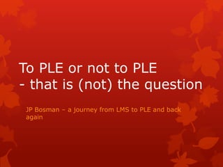 To PLE or not to PLE - that is (not) the question JP Bosman – a journey from LMS to PLE and back again 