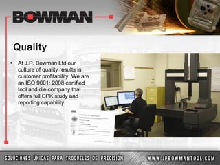 Quality
• At J.P. Bowman Ltd our
culture of quality results in
customer profitability. We are
an ISO 9001: 2008 certified
tool and die company that
offers full CPK study and
reporting capability.
 