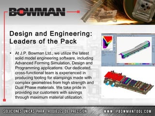 Design and Engineering:
Leaders of the Pack
• At J.P. Bowman Ltd., we utilize the latest
solid model engineering software, including
Advanced Forming Simulation, Design and
Programming applications. Our dedicated,
cross-functional team is experienced in
producing tooling for stampings made with
complex geometries from high strength and
Dual Phase materials. We take pride in
providing our customers with savings
through maximum material utilization.
 
