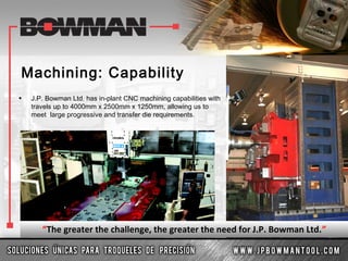 Machining: Capability
• J.P. Bowman Ltd. has in-plant CNC machining capabilities with
travels up to 4000mm x 2500mm x 1250mm, allowing us to
meet large progressive and transfer die requirements.
“The greater the challenge, the greater the need for J.P. Bowman Ltd.”
 