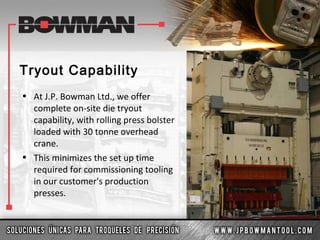 Tryout Capability
• At J.P. Bowman Ltd., we offer
complete on-site die tryout
capability, with rolling press bolster
loaded with 30 tonne overhead
crane.
• This minimizes the set up time
required for commissioning tooling
in our customer's production
presses.
 