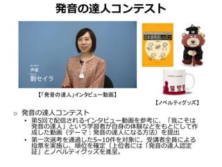 発音の達人コンテスト
o 発音の達人コンテスト
• 第5回で配信されるインタビュー動画を参考に、「我こそは
発音の達人」という学習者が自身の体験などをもとにして作
成した動画（テーマ：発音の達人になる方法）を提出
• 第一次選考を通過した5~10件を対象に、受講者全員による
投票を実施し、順位を確定（上位者には「発音の達人認定
証」とノベルティグッズを進呈。
【「発音の達人」インタビュー動画】
【ノベルティグッズ】
 