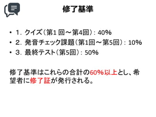 修了基準
• １．クイズ（第1 回～第4回）： 40％
• ２．発音チェック課題（第1回～第5回）： 10％
• ３．最終テスト（第5回）： 50％
修了基準はこれらの合計の60％以上とし、希
望者に修了証が発行される。
 