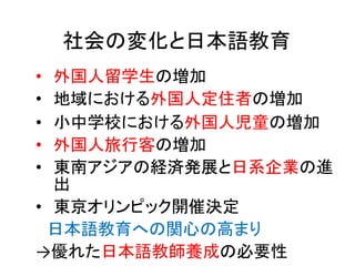 • 外国人留学生の増加
• 地域における外国人定住者の増加
• 小中学校における外国人児童の増加
• 外国人旅行客の増加
• 東南アジアの経済発展と日系企業の進
出
• 東京オリンピック開催決定
日本語教育への関心の高まり
→優れた日本語教師養成の必要性
社会の変化と日本語教育
 