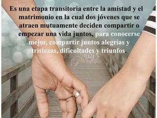 Es una etapa transitoria entre la amistad y el matrimonio en la cual dos jóvenes que se atraen mutuamente deciden compartir o empezar una vida juntos, para conocerse mejor, compartir juntos alegrías y tristezas, dificultades y triunfos.