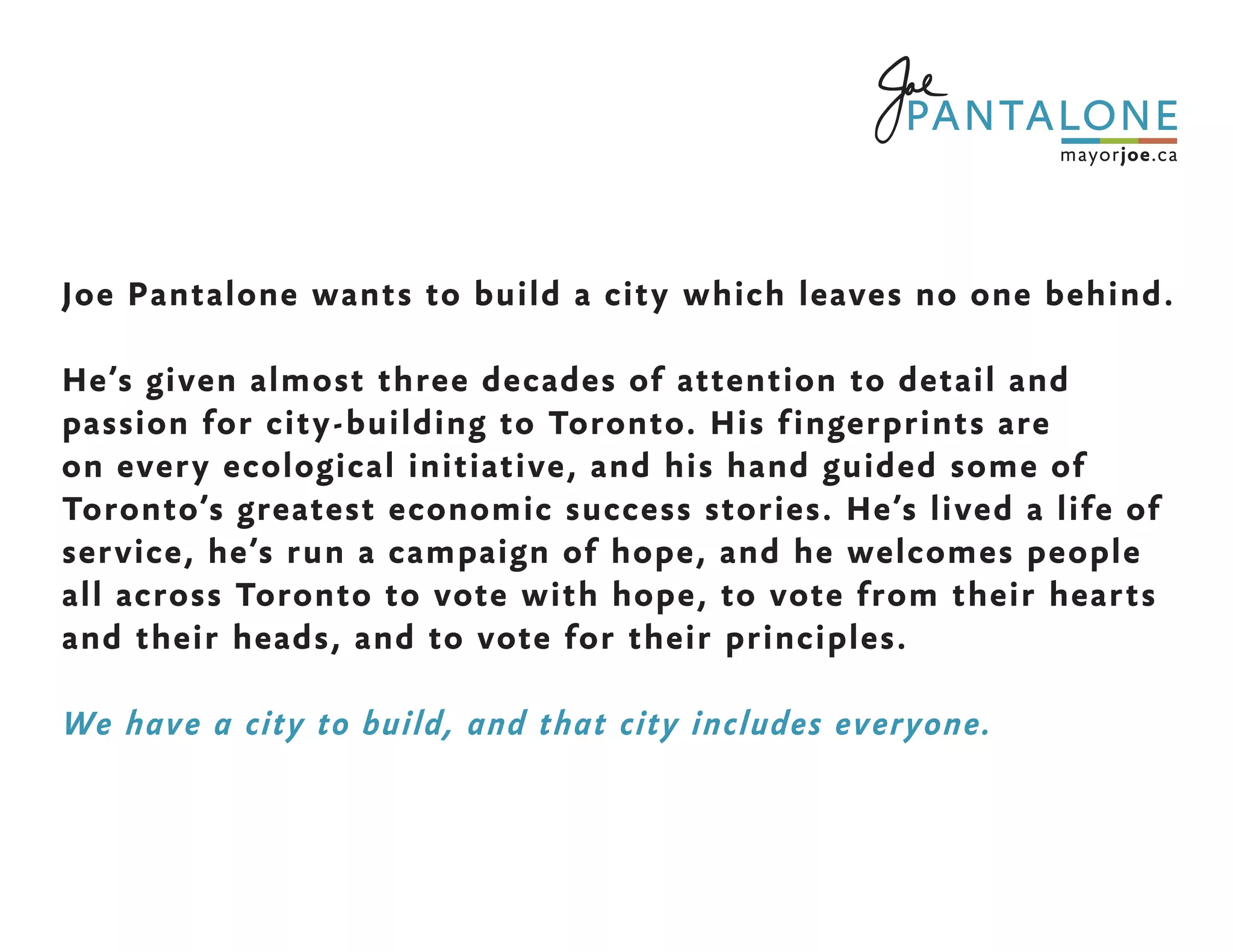 Joe Pantalone wants to build a city which leaves no one behind.
He’s given almost three decades of attention to detail and
passion for city-building to Toronto. His fingerprints are
on every ecological initiative, and his hand guided some of
Toronto’s greatest economic success stories. He’s lived a life of
service, he’s run a campaign of hope, and he welcomes people
all across Toronto to vote with hope, to vote from their hearts
and their heads, and to vote for their principles.
We have a city to build, and that city includes everyone.
 