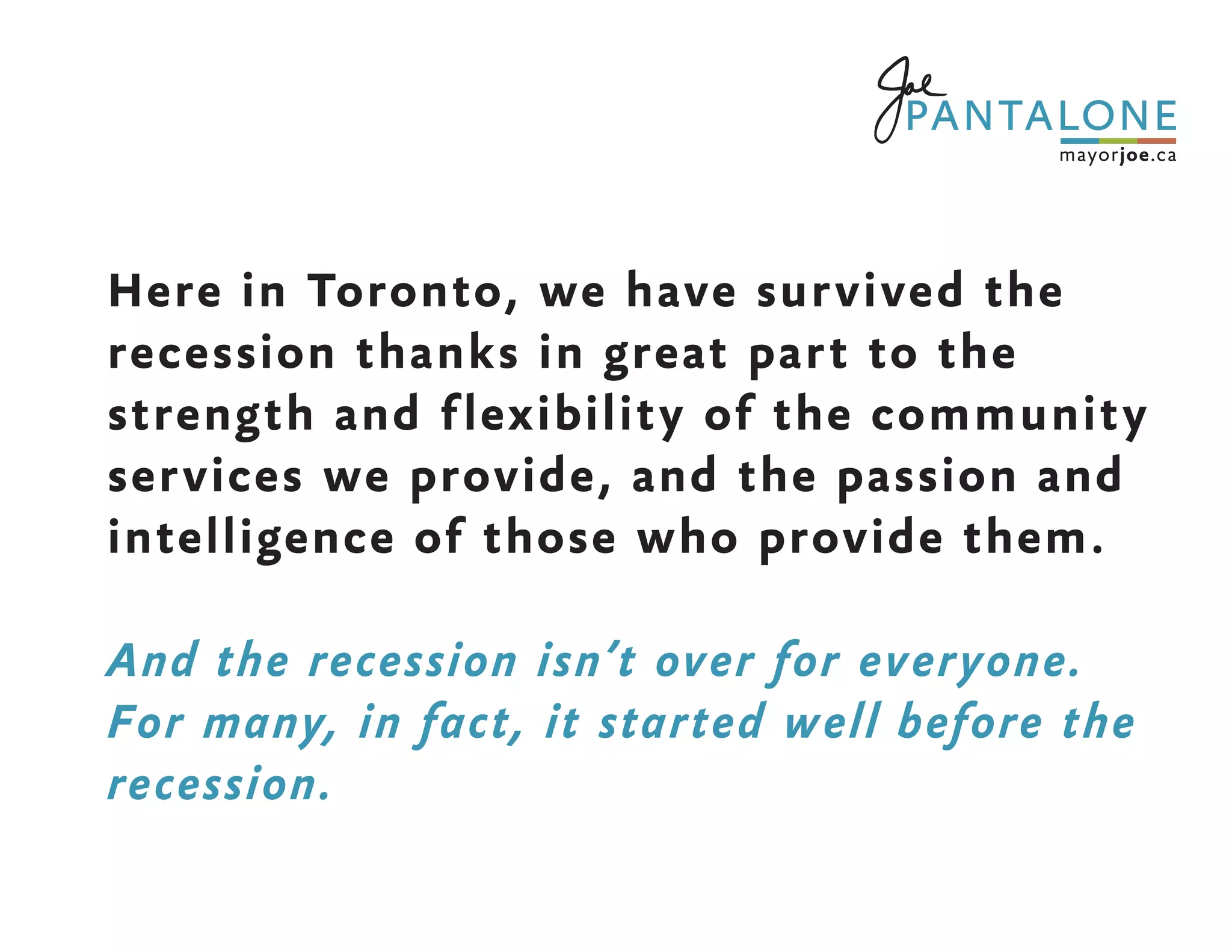 Here in Toronto, we have survived the
recession thanks in great part to the
strength and flexibility of the community
services we provide, and the passion and
intelligence of those who provide them.
And the recession isn’t over for everyone.
For many, in fact, it started well before the
recession.
 