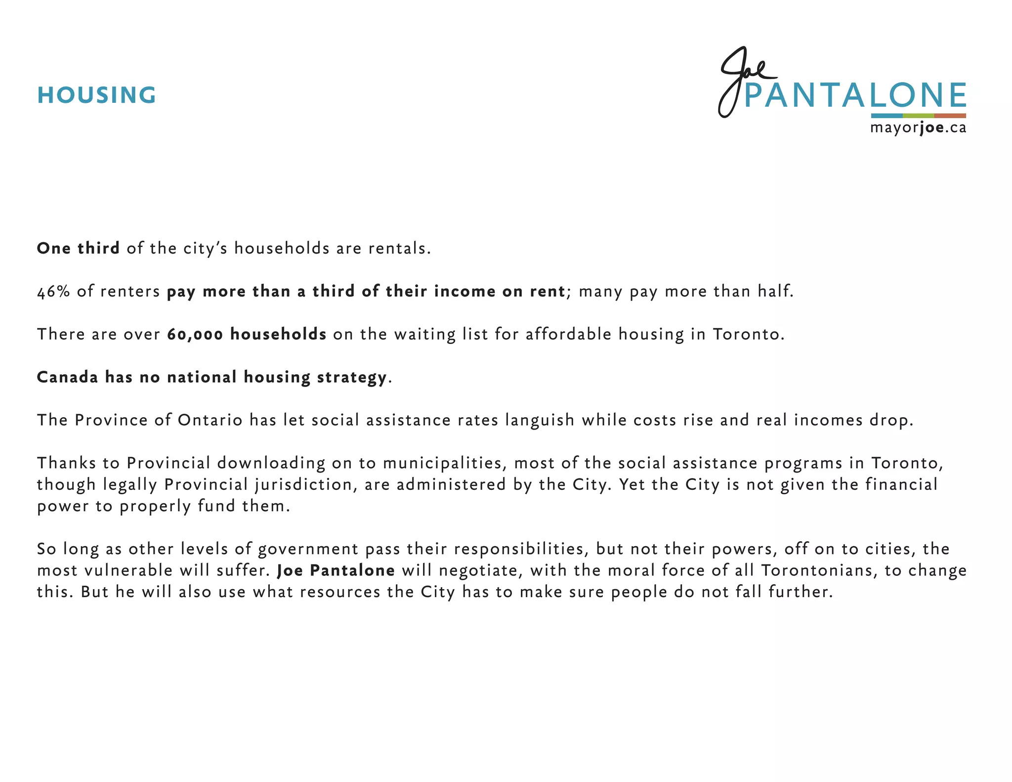 One third of the city’s households are rentals.
46% of renters pay more than a third of their income on rent; many pay more than half.
There are over 60,000 households on the waiting list for affordable housing in Toronto.
Canada has no national housing strategy.
The Province of Ontario has let social assistance rates languish while costs rise and real incomes drop.
Thanks to Provincial downloading on to municipalities, most of the social assistance programs in Toronto,
though legally Provincial jurisdiction, are administered by the City. Yet the City is not given the financial
power to properly fund them.
So long as other levels of government pass their responsibilities, but not their powers, off on to cities, the
most vulnerable will suffer. Joe Pantalone will negotiate, with the moral force of all Torontonians, to change
this. But he will also use what resources the City has to make sure people do not fall further.
HOUSING
 