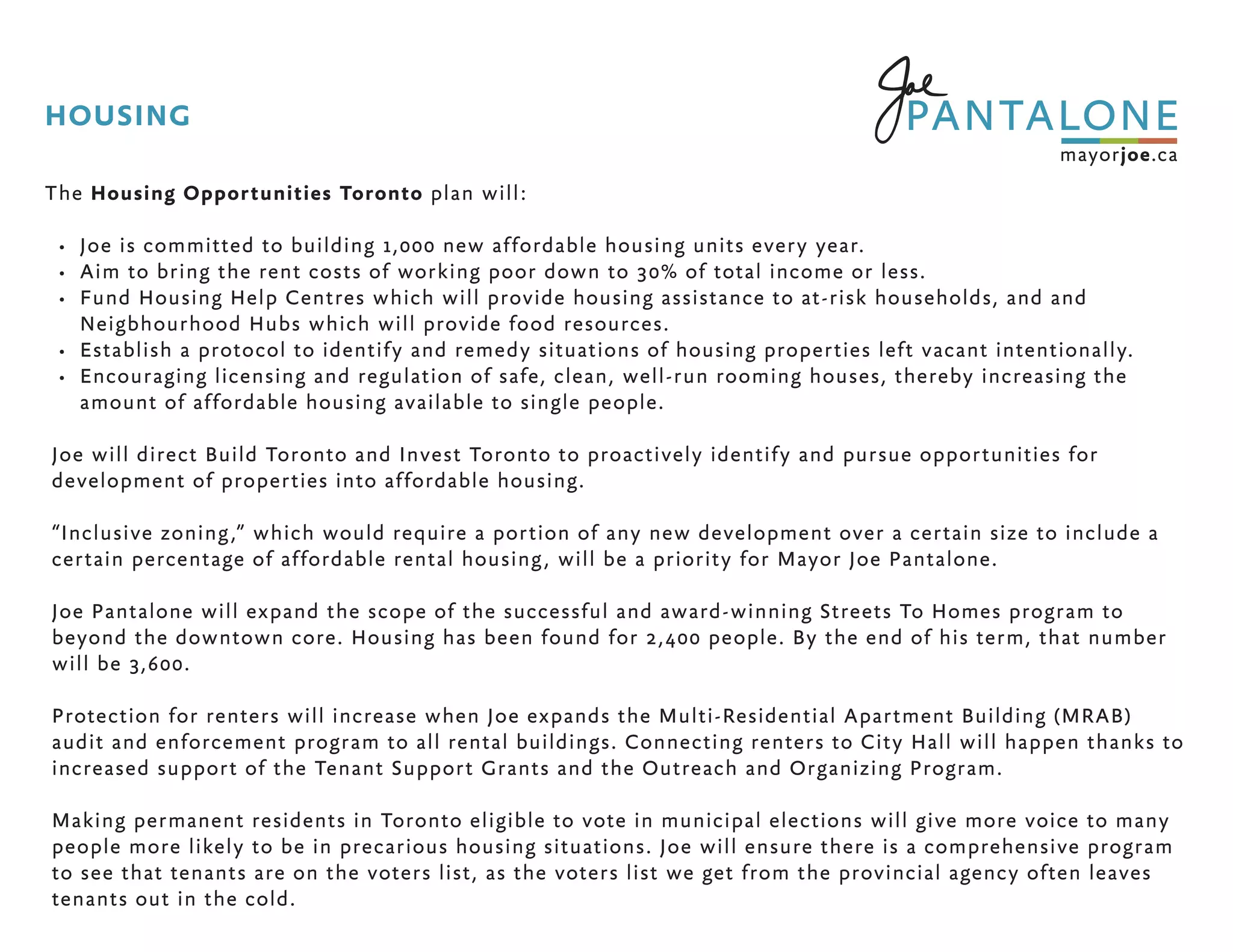 The Housing Opportunities Toronto plan will:
•	 Joe is committed to building 1,000 new affordable housing units every year.
•	 Aim to bring the rent costs of working poor down to 30% of total income or less.
•	 Fund Housing Help Centres which will provide housing assistance to at-risk households, and and
Neigbhourhood Hubs which will provide food resources.
•	 Establish a protocol to identify and remedy situations of housing properties left vacant intentionally.
•	 Encouraging licensing and regulation of safe, clean, well-run rooming houses, thereby increasing the
amount of affordable housing available to single people.
Joe will direct Build Toronto and Invest Toronto to proactively identify and pursue opportunities for
development of properties into affordable housing.
“Inclusive zoning,” which would require a portion of any new development over a certain size to include a
certain percentage of affordable rental housing, will be a priority for Mayor Joe Pantalone.
Joe Pantalone will expand the scope of the successful and award-winning Streets To Homes program to
beyond the downtown core. Housing has been found for 2,400 people. By the end of his term, that number
will be 3,600.
Protection for renters will increase when Joe expands the Multi-Residential Apartment Building (MRAB)
audit and enforcement program to all rental buildings. Connecting renters to City Hall will happen thanks to
increased support of the Tenant Support Grants and the Outreach and Organizing Program.
Making permanent residents in Toronto eligible to vote in municipal elections will give more voice to many
people more likely to be in precarious housing situations. Joe will ensure there is a comprehensive program
to see that tenants are on the voters list, as the voters list we get from the provincial agency often leaves
tenants out in the cold.
HOUSING
 