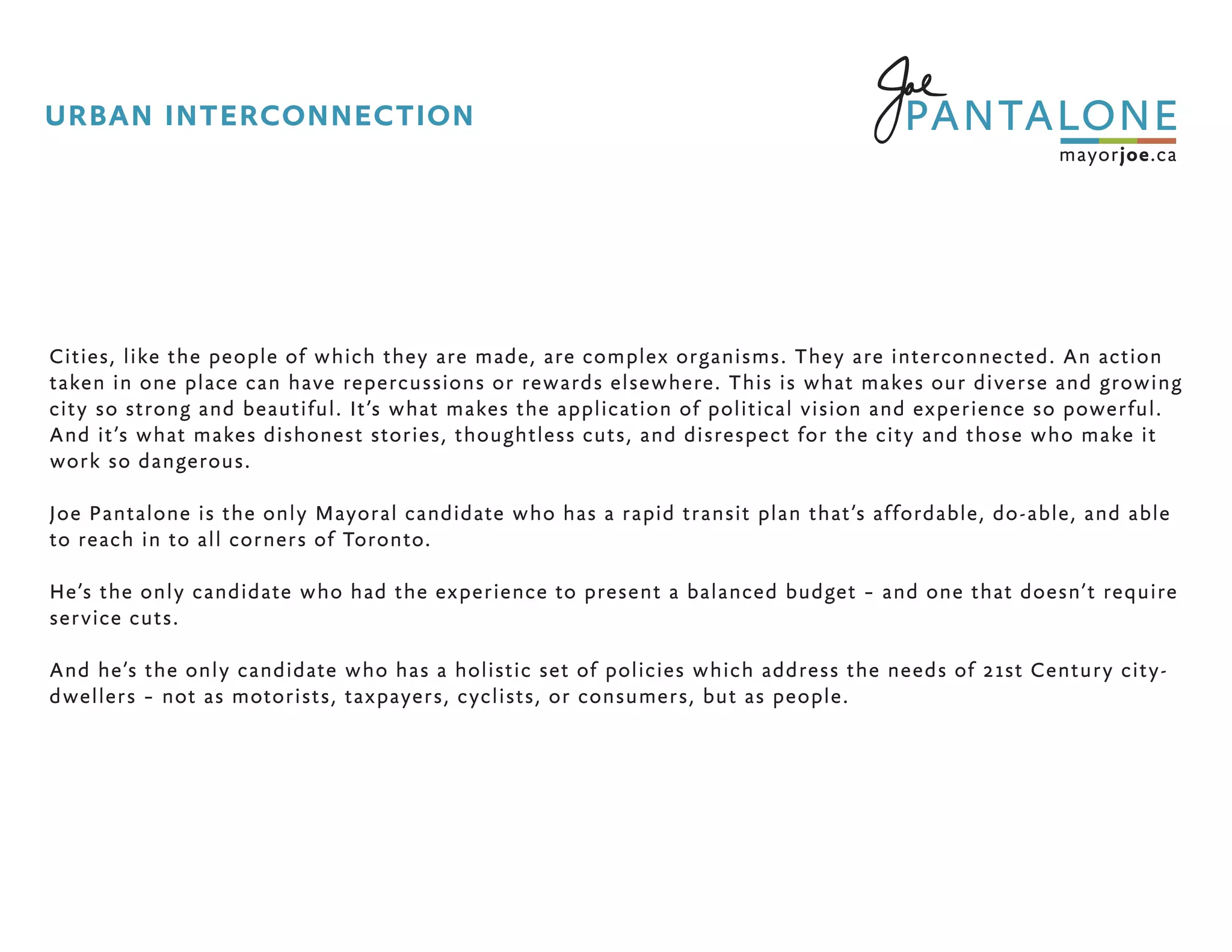 Cities, like the people of which they are made, are complex organisms. They are interconnected. An action
taken in one place can have repercussions or rewards elsewhere. This is what makes our diverse and growing
city so strong and beautiful. It’s what makes the application of political vision and experience so powerful.
And it’s what makes dishonest stories, thoughtless cuts, and disrespect for the city and those who make it
work so dangerous.
Joe Pantalone is the only Mayoral candidate who has a rapid transit plan that’s affordable, do-able, and able
to reach in to all corners of Toronto.
He’s the only candidate who had the experience to present a balanced budget – and one that doesn’t require
service cuts.
And he’s the only candidate who has a holistic set of policies which address the needs of 21st Century city-
dwellers – not as motorists, taxpayers, cyclists, or consumers, but as people.
URBAN INTERCONNECTION
 